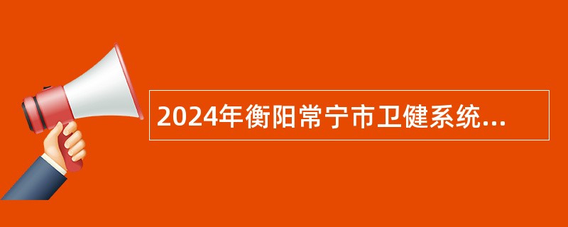 2024年衡阳常宁市卫健系统急需紧缺专业技术人才引进公告