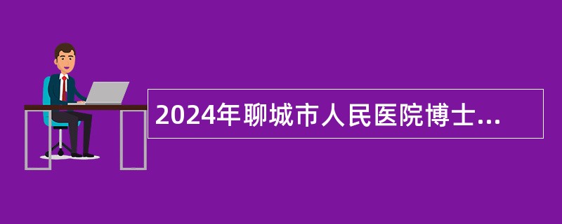 2024年聊城市人民医院博士研究生引进公告