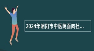 2024年朝阳市中医院面向社会招聘研究生学历人员公告
