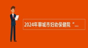 2024年聊城市妇幼保健院“水城优才” 人才引进公告