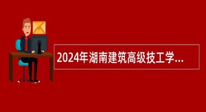 2024年湖南建筑高级技工学校（湖南建设中等职业学校）招聘公告