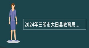 2024年三明市大田县教育局补充招聘紧缺急需专业教师公告