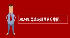 2024年晋城陵川县医疗集团引进卫生专业技术人才公告公告