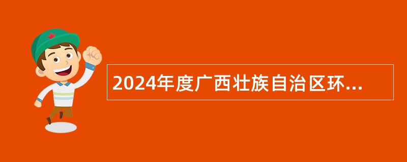 2024年度广西壮族自治区环境保护科学研究院招聘实名编制工作人员公告（博士）