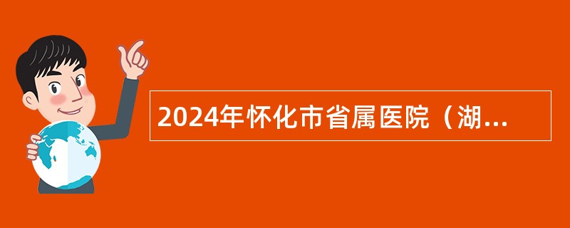 2024年怀化市省属医院（湖南医药学院总医院）招聘公告