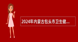 2024年内蒙古包头市卫生健康领域引进高层次和紧缺急需人才公告