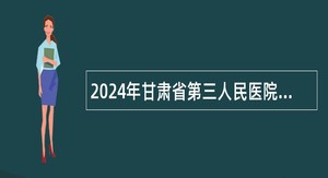 2024年甘肃省第三人民医院招聘医疗卫生类高层次专业技术人员公告（2024年第1期）