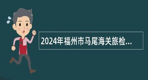 2024年福州市马尾海关旅检监管岗位查验岗位辅助人员招聘公告