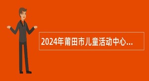 2024年莆田市儿童活动中心幼儿园招聘新任教师公告