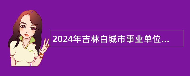 2024年吉林白城市事业单位专项招聘基层治理专干(含专项招聘高校毕业生）公告