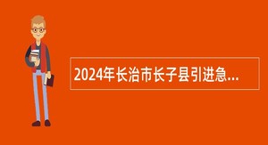 2024年长治市长子县引进急需紧缺人才公告