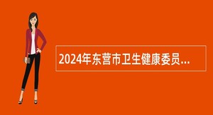 2024年东营市卫生健康委员会所属部分事业单位招聘工作人员简章