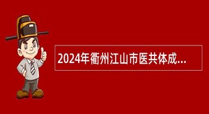 2024年衢州江山市医共体成员单位及部分医疗卫生单位招聘事业单位人员公告