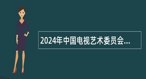 2024年中国电视艺术委员会第二批招聘公告