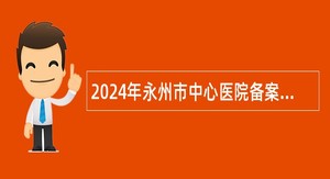 2024年永州市中心医院备案制自主引进急需紧缺专业技术人员公告