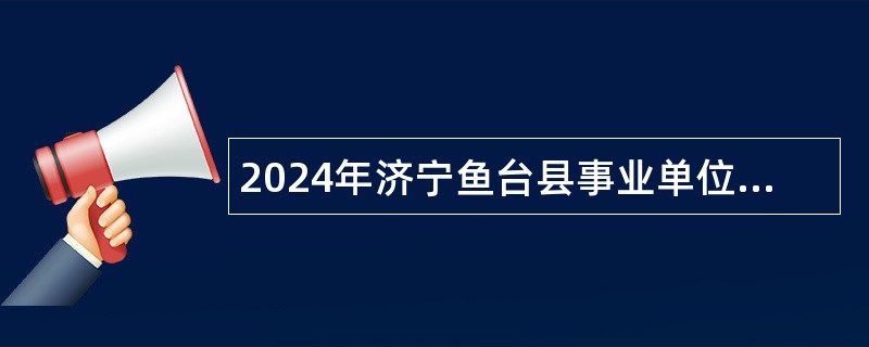 2024年济宁鱼台县事业单位（综合类第二批）招聘考试公告（11名）