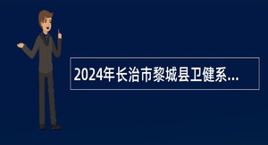 2024年长治市黎城县卫健系统事业单位校园招聘公告