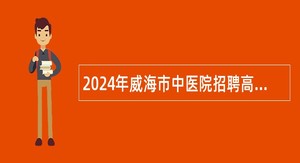 2024年威海市中医院招聘高层次、急需紧缺专业技术人才公告