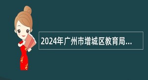 2024年广州市增城区教育局招聘广州增城外国语实验中学事业编制教师（第二批）公告