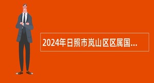 2024年日照市岚山区区属国有企业专业技术及管理人才选聘公告