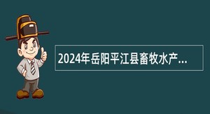2024年岳阳平江县畜牧水产农机事务中心及乡镇事业单位“四海揽才”引进人才招聘公告
