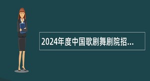 2024年度中国歌剧舞剧院招聘应届毕业生公告（二）