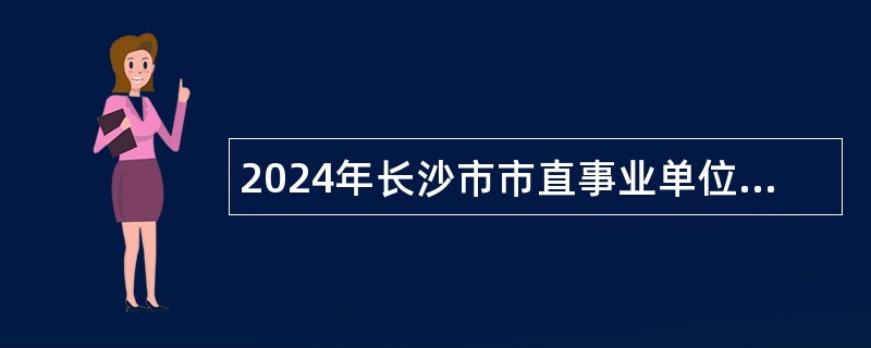 2024年长沙市市直事业单位第一批招聘（选调）工作人员简章