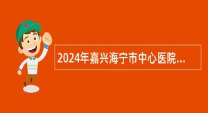2024年嘉兴海宁市中心医院医疗集团招聘高层次急需卫技人员公告