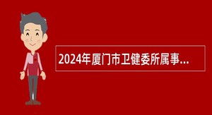 2024年厦门市卫健委所属事业单位简化程序招聘专业技术人员公告