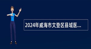 2024年威海市文登区县域医共体招聘（聘用制）基层医疗卫生技术人员公告