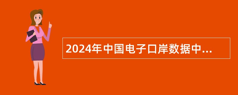 2024年中国电子口岸数据中心招聘应届毕业生公告