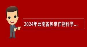 2024年云南省热带作物科学研究所引进博士人才公告