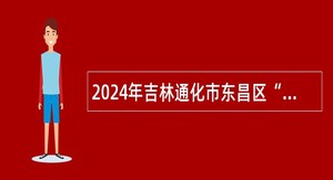 2024年吉林通化市东昌区“人才专项” 计划招聘公告（2号）