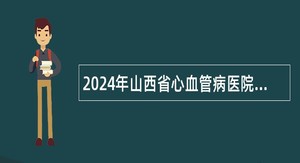 2024年山西省心血管病医院招聘公告