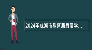 2024年威海市教育局直属学校面试前置招聘教师（第二批）公告