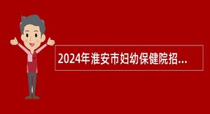 2024年淮安市妇幼保健院招聘专业技术人员公告