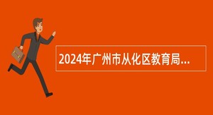 2024年广州市从化区教育局招聘事业单位编制教职员公告（第三次）