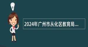 2024年广州市从化区教育局招聘事业单位编制教职员公告（第三次）