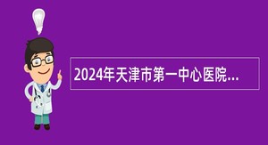 2024年天津市第一中心医院人事代理制工作人员招聘公告（第二批）