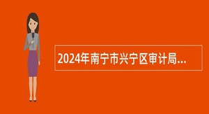 2024年南宁市兴宁区审计局招聘办公室综合业务工作人员公告