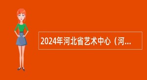 2024年河北省艺术中心（河北省对外文化交流中心）招聘工作人员公告