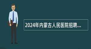 2024年内蒙古人民医院招聘高层次紧缺急需人才公告