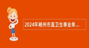 2024年郴州市直卫生事业单位招聘卫生专业技术人员公告