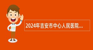 2024年吉安市中心人民医院招聘第二批卫生专业技术人才公告