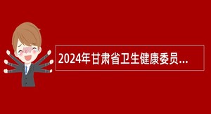 2024年甘肃省卫生健康委员会所属事业单位招聘工作人员公告