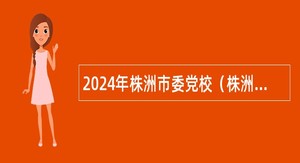 2024年株洲市委党校（株洲行政学院）招聘高层次人才公告