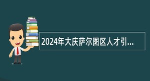 2024年大庆萨尔图区人才引进(第二批)公告