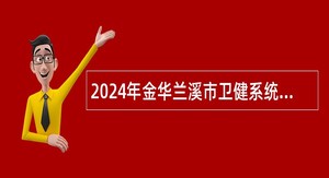 2024年金华兰溪市卫健系统第二批面向高校招聘医学类应届毕业生公告