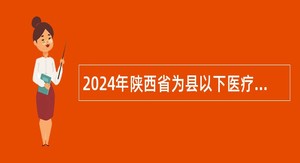 2024年陕西省为县以下医疗卫生机构定向招聘医学类毕业生招聘公告