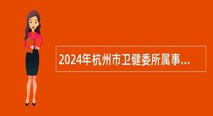 2024年杭州市卫健委所属事业单位招聘事业编制高层次、紧缺专业人才公告